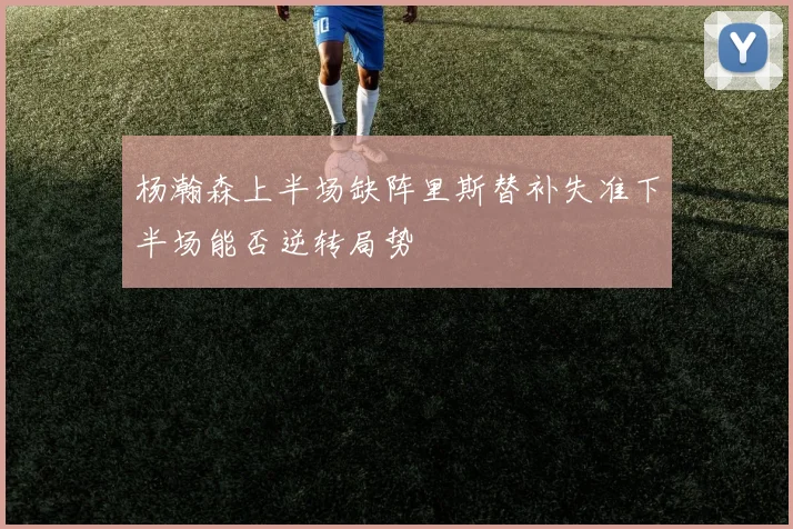 杨瀚森上半场缺阵里斯替补失准下半场能否逆转局势