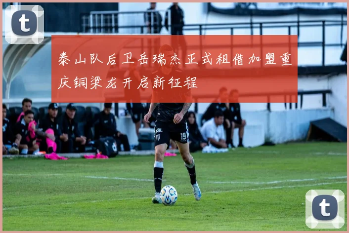泰山队后卫岳瑞杰正式租借加盟重庆铜梁龙开启新征程