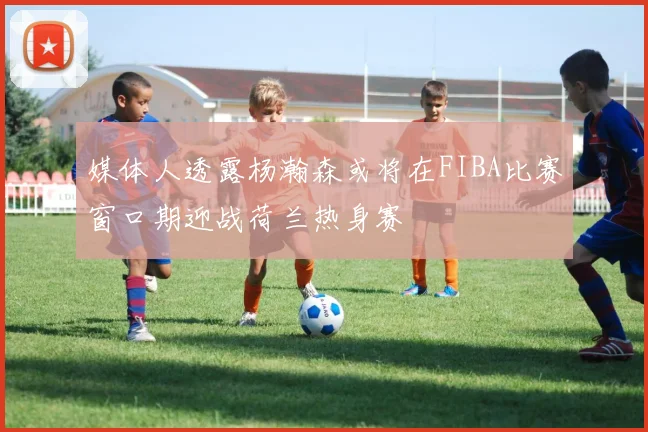 媒体人透露杨瀚森或将在FIBA比赛窗口期迎战荷兰热身赛