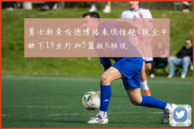 勇士新秀伦德博格表现惊艳6投全中砍下19分外加5篮板6助攻