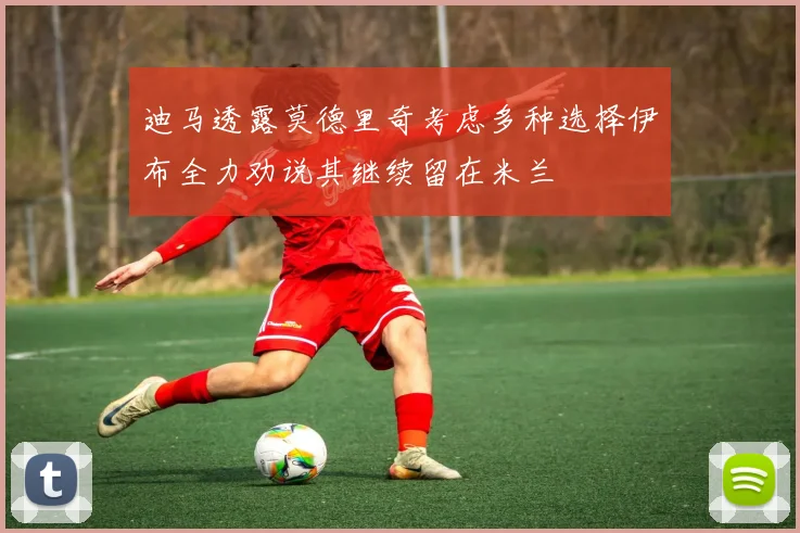 迪马透露莫德里奇考虑多种选择伊布全力劝说其继续留在米兰