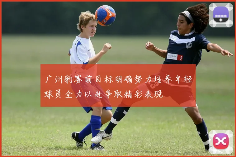 广州豹赛前目标明确努力培养年轻球员全力以赴争取精彩表现
