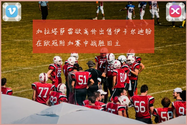 加拉塔萨雷欲高价出售伊卡尔迪盼在欧冠附加赛中战胜旧主