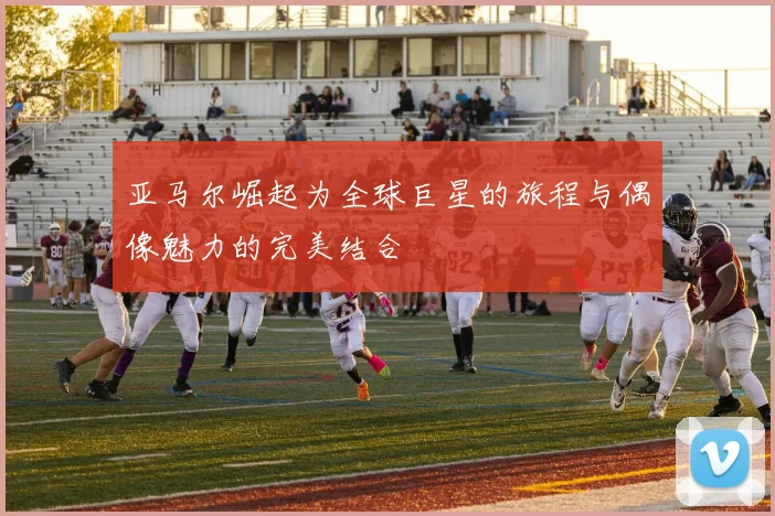 亚马尔崛起为全球巨星的旅程与偶像魅力的完美结合
