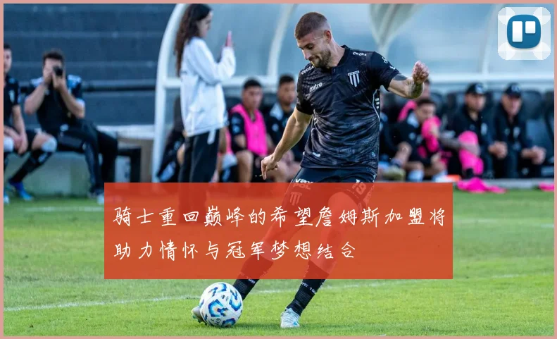 骑士重回巅峰的希望詹姆斯加盟将助力情怀与冠军梦想结合