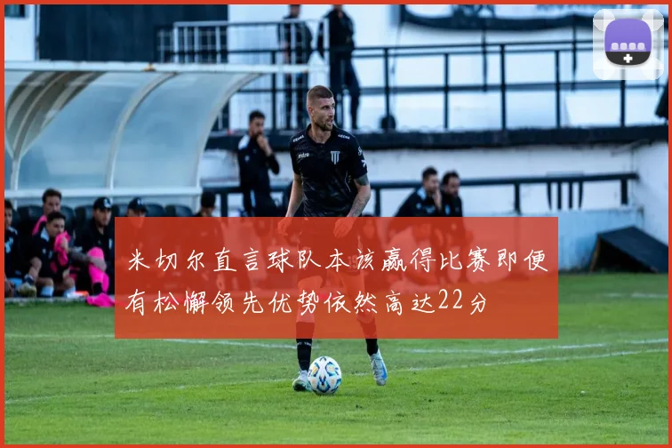 米切尔直言球队本该赢得比赛即便有松懈领先优势依然高达22分