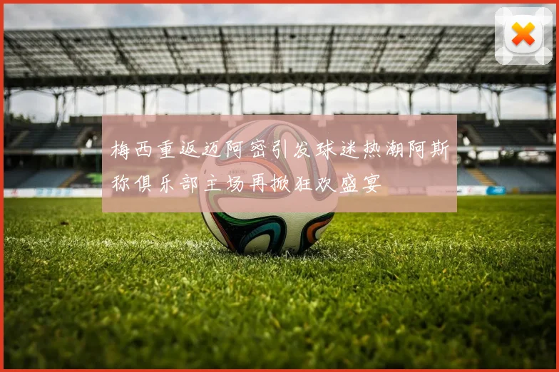 梅西重返迈阿密引发球迷热潮阿斯称俱乐部主场再掀狂欢盛宴