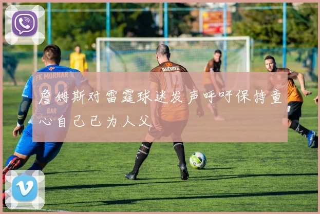 詹姆斯对雷霆球迷发声呼吁保持童心自己已为人父
