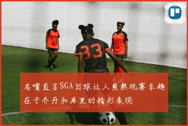 名嘴直言SGA打球让人煎熬观赛乐趣在于乔丹和库里的精彩表现