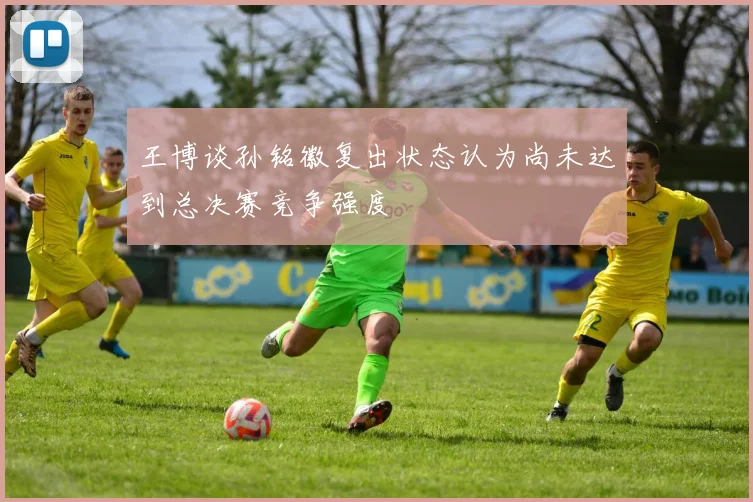 王博谈孙铭徽复出状态认为尚未达到总决赛竞争强度