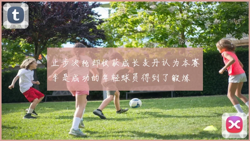 止步次轮却收获成长麦丹认为本赛季是成功的年轻球员得到了锻炼