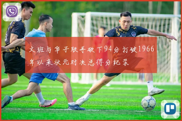 文班与华子联手砍下94分打破1966年以来状元对决总得分纪录