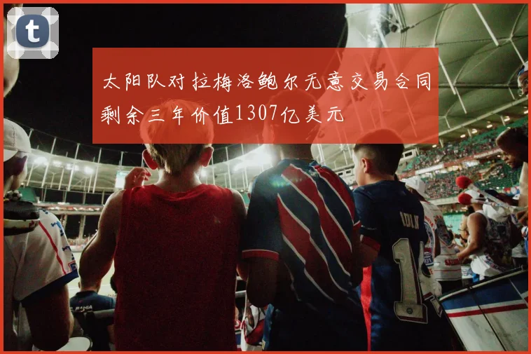 太阳队对拉梅洛鲍尔无意交易合同剩余三年价值1307亿美元