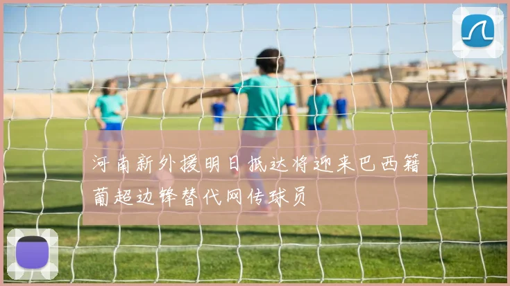 河南新外援明日抵达将迎来巴西籍葡超边锋替代网传球员