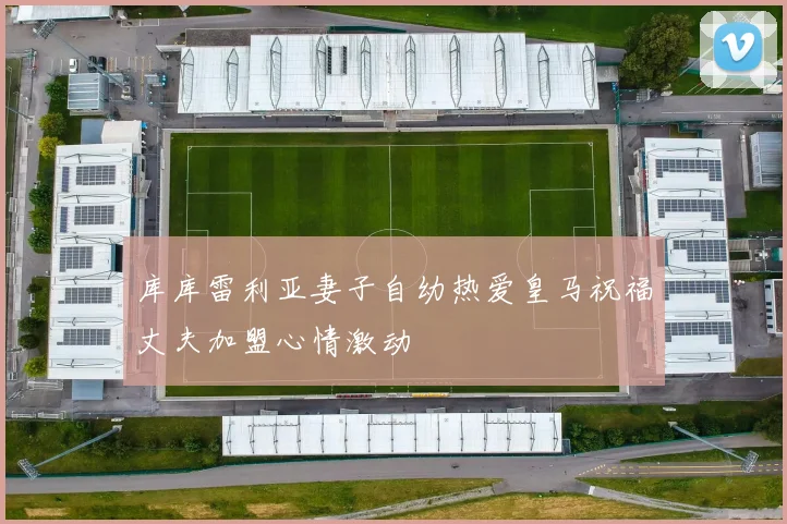 库库雷利亚妻子自幼热爱皇马祝福丈夫加盟心情激动