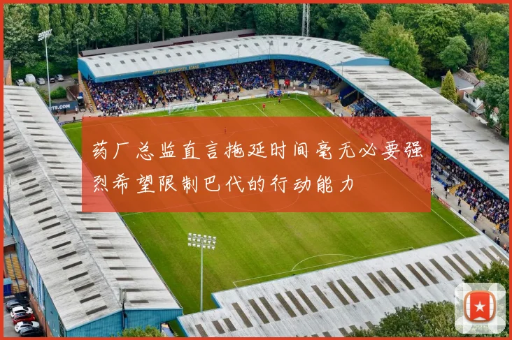 药厂总监直言拖延时间毫无必要强烈希望限制巴代的行动能力