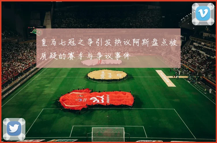 皇马七冠之争引发热议阿斯盘点被质疑的赛季与争议事件