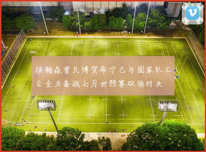 杨瀚森曾凡博贺希宁已与国家队汇合全力备战七月世预赛双场对决