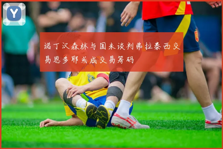 诺丁汉森林与国米谈判弗拉泰西交易恩多耶或成交易筹码