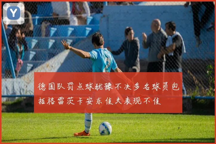 德国队罚点球犹豫不决多名球员包括格雷茨卡安东佳夫表现不佳