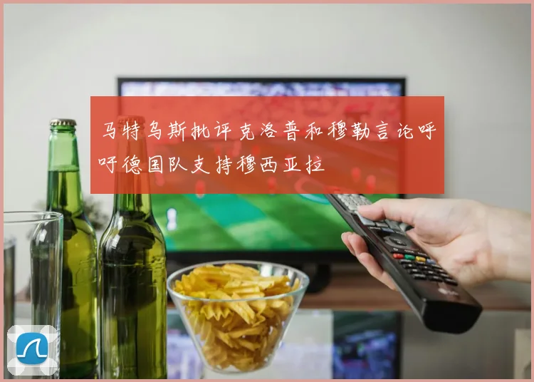 马特乌斯批评克洛普和穆勒言论呼吁德国队支持穆西亚拉